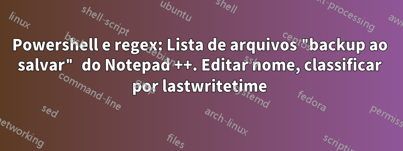 Powershell e regex: Lista de arquivos "backup ao salvar" do Notepad ++. Editar nome, classificar por lastwritetime