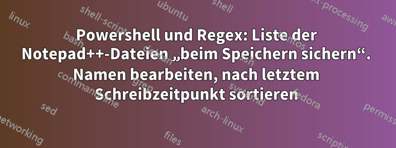 Powershell und Regex: Liste der Notepad++-Dateien „beim Speichern sichern“. Namen bearbeiten, nach letztem Schreibzeitpunkt sortieren