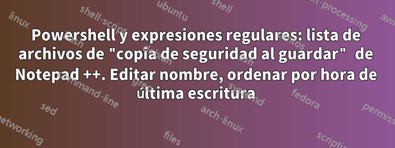Powershell y expresiones regulares: lista de archivos de "copia de seguridad al guardar" de Notepad ++. Editar nombre, ordenar por hora de última escritura