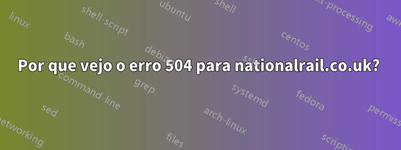 Por que vejo o erro 504 para nationalrail.co.uk?