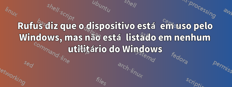 Rufus diz que o dispositivo está em uso pelo Windows, mas não está listado em nenhum utilitário do Windows