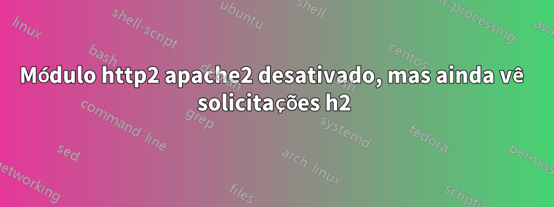 Módulo http2 apache2 desativado, mas ainda vê solicitações h2