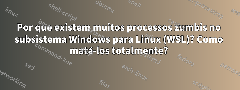 Por que existem muitos processos zumbis no subsistema Windows para Linux (WSL)? Como matá-los totalmente?