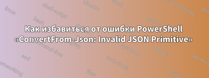 Как избавиться от ошибки PowerShell «ConvertFrom-Json: Invalid JSON Primitive»