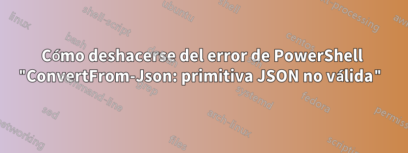 Cómo deshacerse del error de PowerShell "ConvertFrom-Json: primitiva JSON no válida"