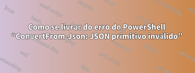 Como se livrar do erro do PowerShell “ConvertFrom-Json: JSON primitivo inválido”