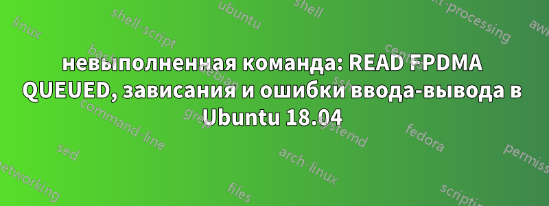 невыполненная команда: READ FPDMA QUEUED, зависания и ошибки ввода-вывода в Ubuntu 18.04