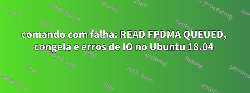 comando com falha: READ FPDMA QUEUED, congela e erros de IO no Ubuntu 18.04