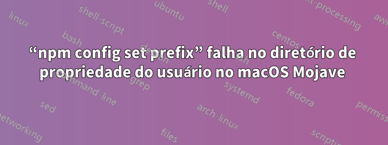 “npm config set prefix” falha no diretório de propriedade do usuário no macOS Mojave