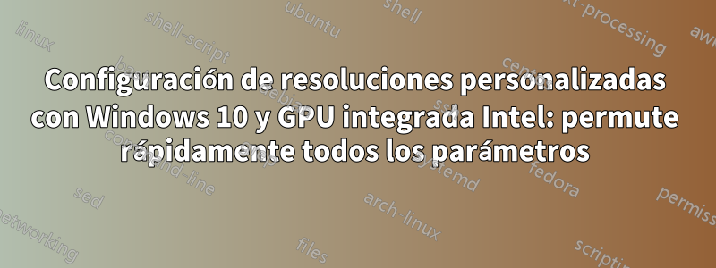 Configuración de resoluciones personalizadas con Windows 10 y GPU integrada Intel: permute rápidamente todos los parámetros