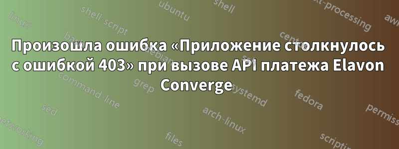 Произошла ошибка «Приложение столкнулось с ошибкой 403» при вызове API платежа Elavon Converge 