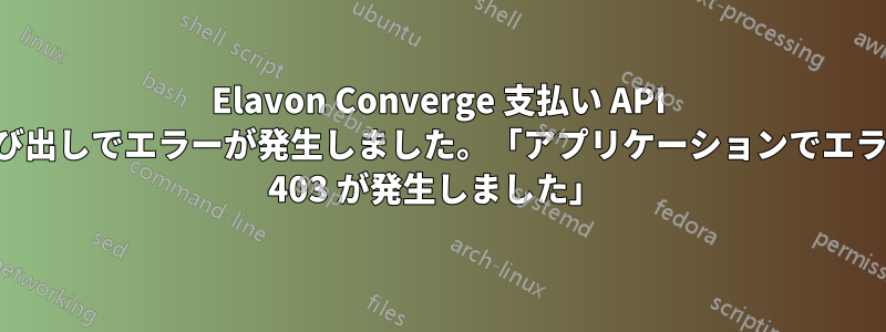 Elavon Converge 支払い API 呼び出しでエラーが発生しました。「アプリケーションでエラー 403 が発生しました」 