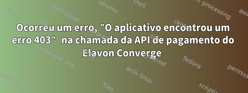 Ocorreu um erro, "O aplicativo encontrou um erro 403" na chamada da API de pagamento do Elavon Converge 