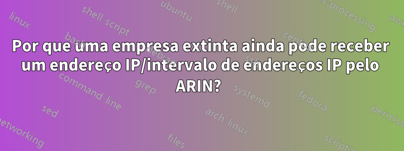 Por que uma empresa extinta ainda pode receber um endereço IP/intervalo de endereços IP pelo ARIN? 