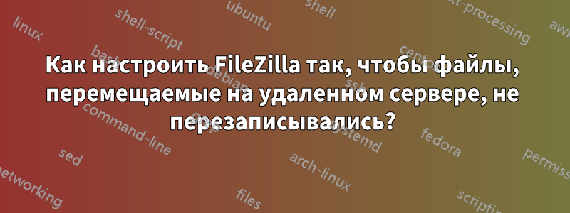 Как настроить FileZilla так, чтобы файлы, перемещаемые на удаленном сервере, не перезаписывались?