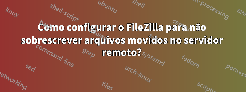 Como configurar o FileZilla para não sobrescrever arquivos movidos no servidor remoto?