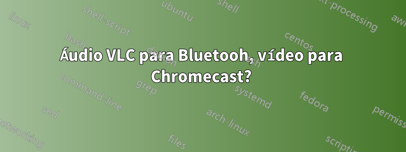 Áudio VLC para Bluetooh, vídeo para Chromecast?