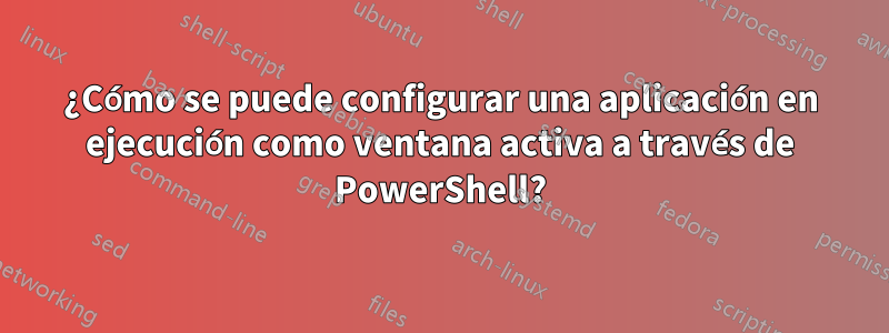 ¿Cómo se puede configurar una aplicación en ejecución como ventana activa a través de PowerShell?