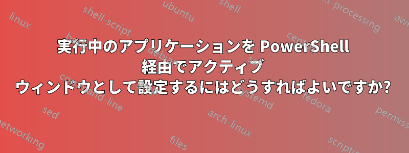 実行中のアプリケーションを PowerShell 経由でアクティブ ウィンドウとして設定するにはどうすればよいですか?