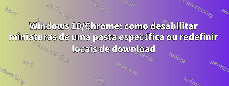 Windows 10/Chrome: como desabilitar miniaturas de uma pasta específica ou redefinir locais de download