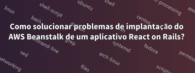 Como solucionar problemas de implantação do AWS Beanstalk de um aplicativo React on Rails?