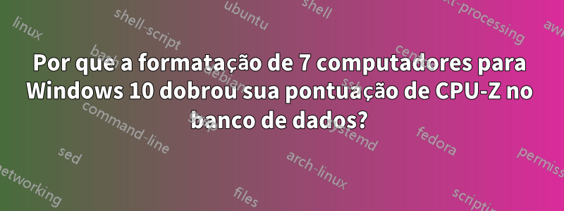 Por que a formatação de 7 computadores para Windows 10 dobrou sua pontuação de CPU-Z no banco de dados?