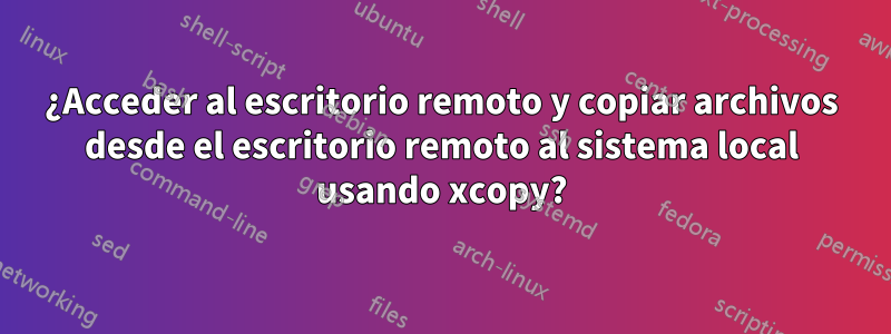 ¿Acceder al escritorio remoto y copiar archivos desde el escritorio remoto al sistema local usando xcopy?