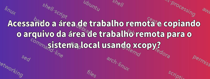 Acessando a área de trabalho remota e copiando o arquivo da área de trabalho remota para o sistema local usando xcopy?