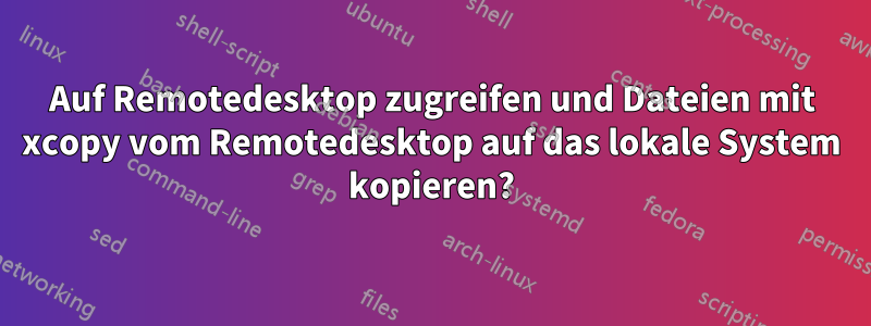 Auf Remotedesktop zugreifen und Dateien mit xcopy vom Remotedesktop auf das lokale System kopieren?