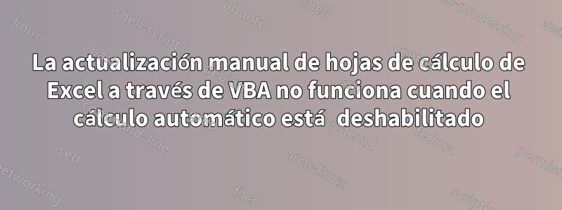 La actualización manual de hojas de cálculo de Excel a través de VBA no funciona cuando el cálculo automático está deshabilitado