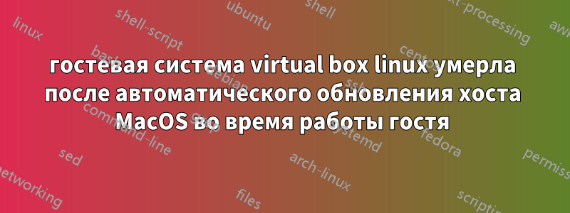 гостевая система virtual box linux умерла после автоматического обновления хоста MacOS во время работы гостя