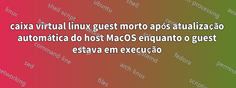 caixa virtual linux guest morto após atualização automática do host MacOS enquanto o guest estava em execução