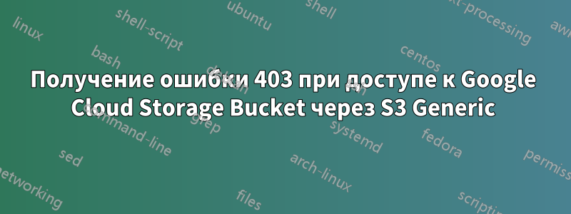 Получение ошибки 403 при доступе к Google Cloud Storage Bucket через S3 Generic