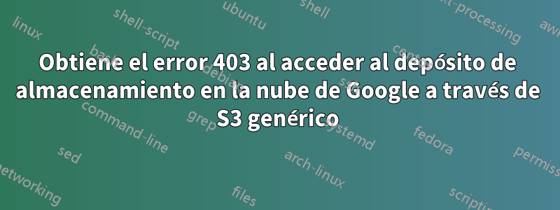 Obtiene el error 403 al acceder al depósito de almacenamiento en la nube de Google a través de S3 genérico