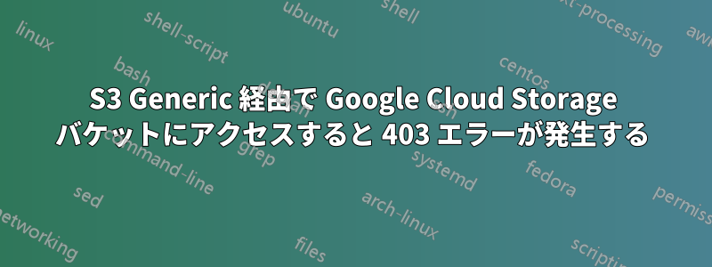 S3 Generic 経由で Google Cloud Storage バケットにアクセスすると 403 エラーが発生する