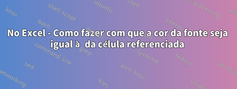 No Excel - Como fazer com que a cor da fonte seja igual à da célula referenciada