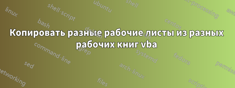 Копировать разные рабочие листы из разных рабочих книг vba