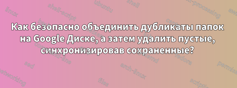 Как безопасно объединить дубликаты папок на Google Диске, а затем удалить пустые, синхронизировав сохраненные?