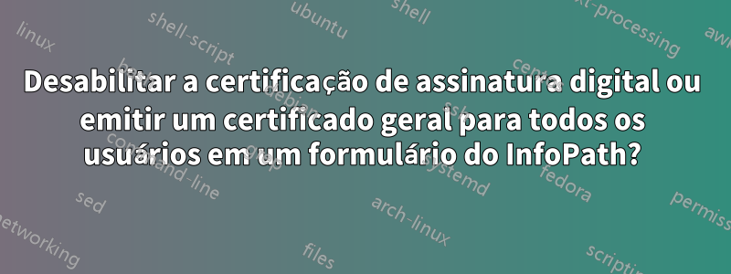 Desabilitar a certificação de assinatura digital ou emitir um certificado geral para todos os usuários em um formulário do InfoPath?