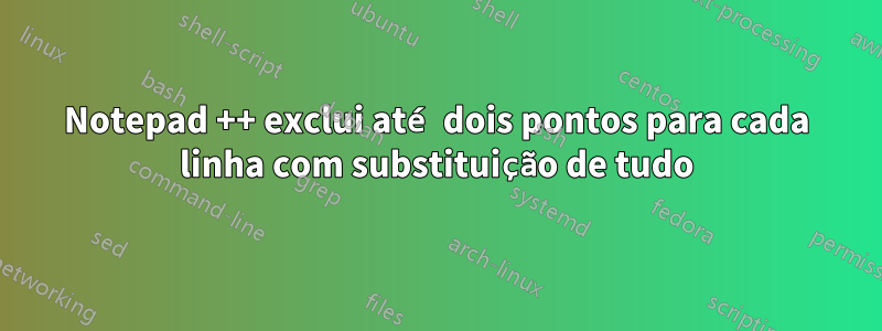 Notepad ++ exclui até dois pontos para cada linha com substituição de tudo