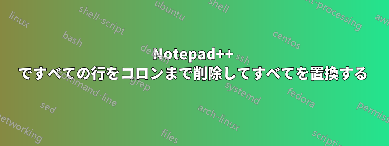 Notepad++ ですべての行をコロンまで削除してすべてを置換する