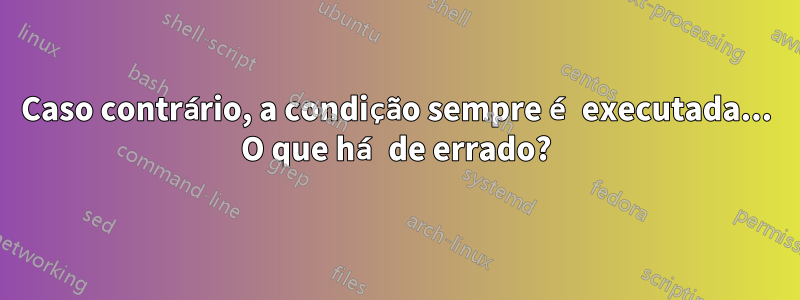 Caso contrário, a condição sempre é executada... O que há de errado?