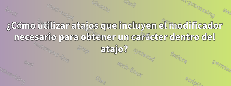 ¿Cómo utilizar atajos que incluyen el modificador necesario para obtener un carácter dentro del atajo?