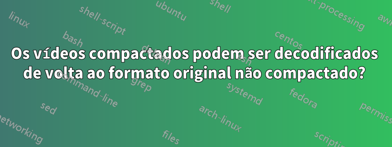 Os vídeos compactados podem ser decodificados de volta ao formato original não compactado?