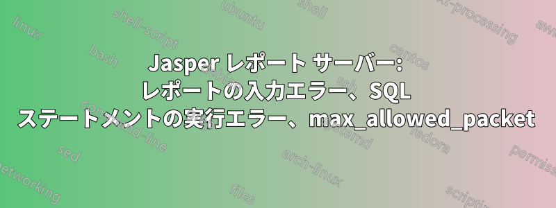 Jasper レポート サーバー: レポートの入力エラー、SQL ステートメントの実行エラー、max_allowed_pa​​cket