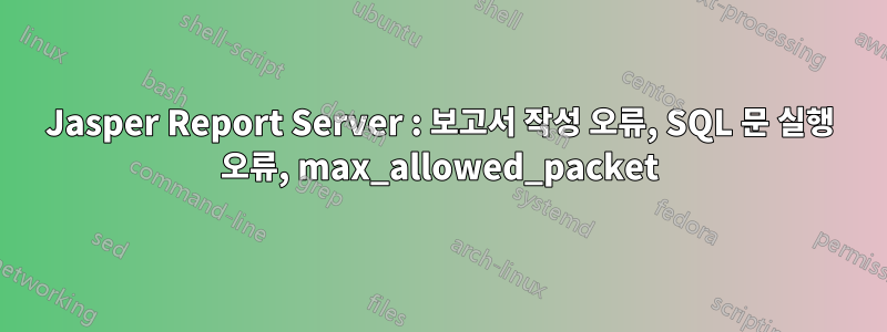 Jasper Report Server : 보고서 작성 오류, SQL 문 실행 오류, max_allowed_packet