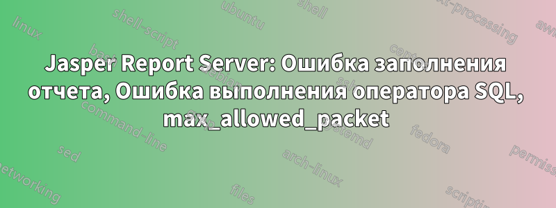 Jasper Report Server: Ошибка заполнения отчета, Ошибка выполнения оператора SQL, max_allowed_packet