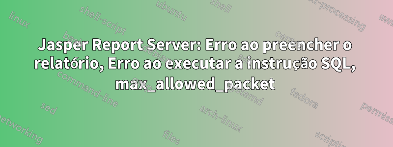 Jasper Report Server: Erro ao preencher o relatório, Erro ao executar a instrução SQL, max_allowed_packet