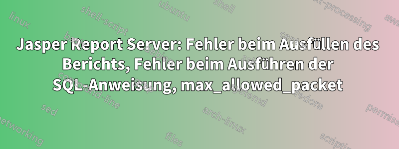 Jasper Report Server: Fehler beim Ausfüllen des Berichts, Fehler beim Ausführen der SQL-Anweisung, max_allowed_packet