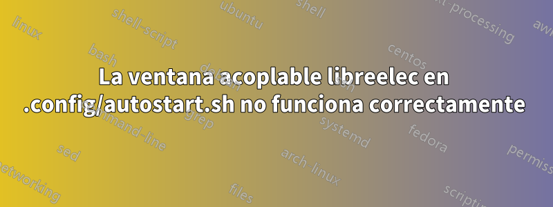 La ventana acoplable libreelec en .config/autostart.sh no funciona correctamente